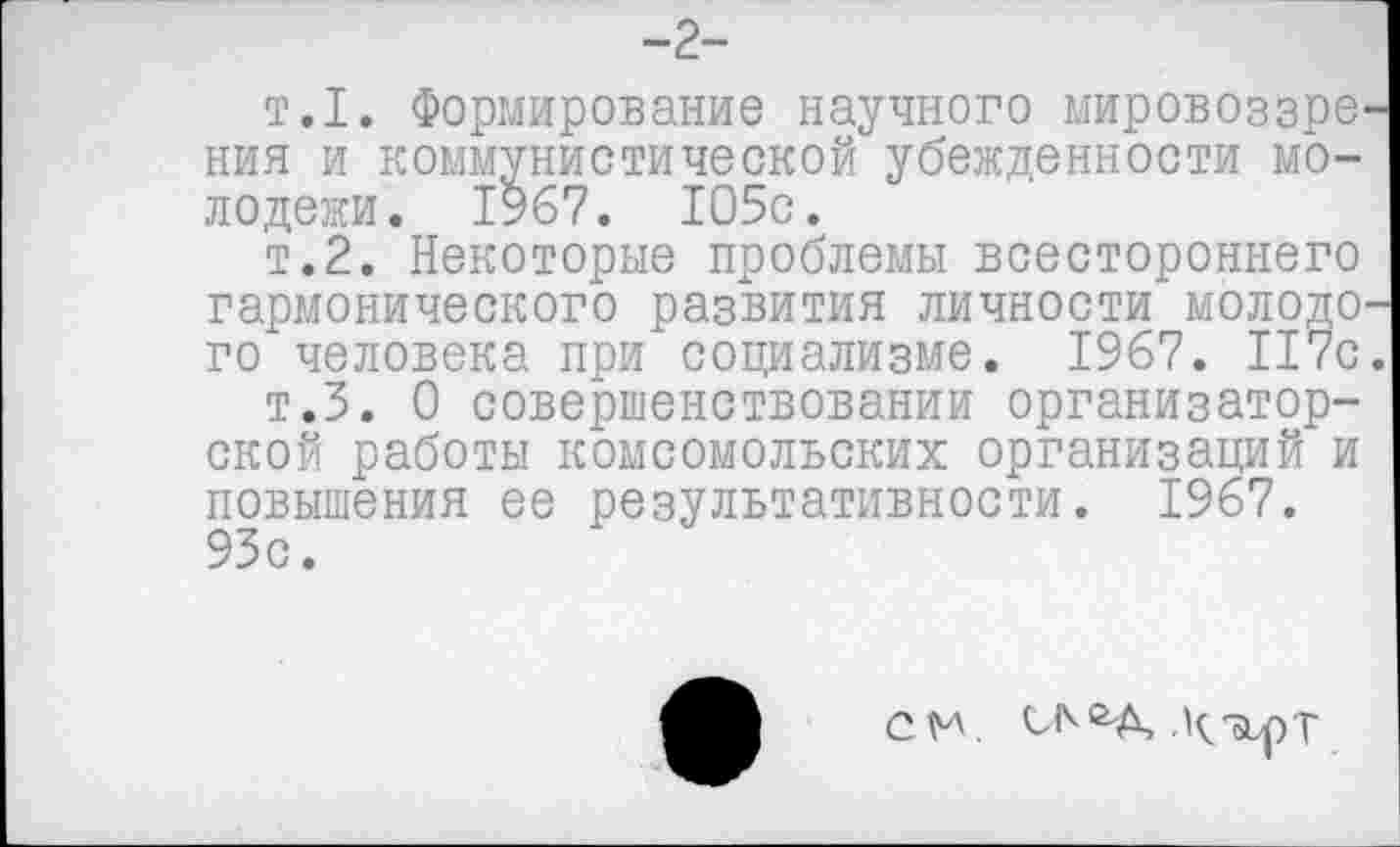 ﻿т.1. Формирование научного мировоззре ния и коммунистической убежденности молодежи. 1967. 105с.
т.2. Некоторые проблемы всестороннего гармонического развития личности молодо го человека при социализме. 1967. 117с
т.5. О совершенствовании организаторской работы комсомольских организаций и повышения ее результативности. 1967. 93с.
